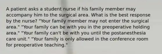 A patient asks a student nurse if his family member may accompany him to the surgical area. What is the best response by the nurse? "Your family member may not enter the surgical area." "Your family can be with you in the preoperative holding area." "Your family can't be with you until the postanesthesia care unit." "Your family is only allowed in the conference room for preoperative teaching."