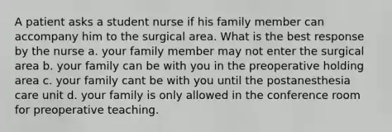 A patient asks a student nurse if his family member can accompany him to the surgical area. What is the best response by the nurse a. your family member may not enter the surgical area b. your family can be with you in the preoperative holding area c. your family cant be with you until the postanesthesia care unit d. your family is only allowed in the conference room for preoperative teaching.