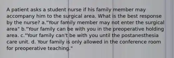 A patient asks a student nurse if his family member may accompany him to the surgical area. What is the best response by the nurse? a."Your family member may not enter the surgical area" b."Your family can be with you in the preoperative holding area. c."Your family can't be with you until the postanesthesia care unit. d. Your family is only allowed in the conference room for preoperative teaching."