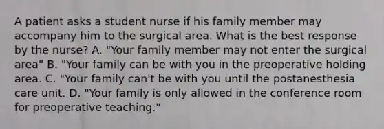 A patient asks a student nurse if his family member may accompany him to the surgical area. What is the best response by the nurse? A. "Your family member may not enter the surgical area" B. "Your family can be with you in the preoperative holding area. C. "Your family can't be with you until the postanesthesia care unit. D. "Your family is only allowed in the conference room for preoperative teaching."