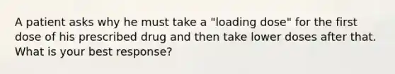 A patient asks why he must take a "loading dose" for the first dose of his prescribed drug and then take lower doses after that. What is your best response?