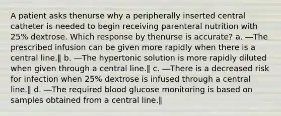 A patient asks thenurse why a peripherally inserted central catheter is needed to begin receiving parenteral nutrition with 25% dextrose. Which response by thenurse is accurate? a. ―The prescribed infusion can be given more rapidly when there is a central line.‖ b. ―The hypertonic solution is more rapidly diluted when given through a central line.‖ c. ―There is a decreased risk for infection when 25% dextrose is infused through a central line.‖ d. ―The required blood glucose monitoring is based on samples obtained from a central line.‖