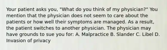 Your patient asks you, "What do you think of my physician?" You mention that the physician does not seem to care about the patients or how well their symptoms are managed. As a result, the patient switches to another physician. The physician may have grounds to sue you for: A. Malpractice B. Slander C. Libel D. Invasion of privacy