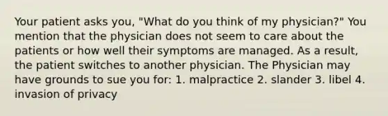 Your patient asks you, "What do you think of my physician?" You mention that the physician does not seem to care about the patients or how well their symptoms are managed. As a result, the patient switches to another physician. The Physician may have grounds to sue you for: 1. malpractice 2. slander 3. libel 4. invasion of privacy