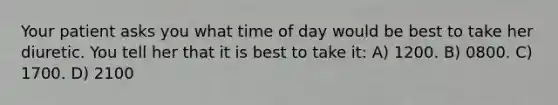 Your patient asks you what time of day would be best to take her diuretic. You tell her that it is best to take it: A) 1200. B) 0800. C) 1700. D) 2100