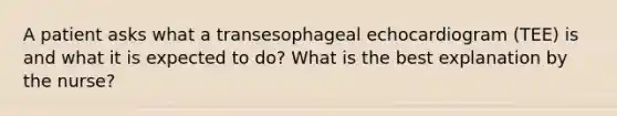 A patient asks what a transesophageal echocardiogram (TEE) is and what it is expected to do? What is the best explanation by the nurse?