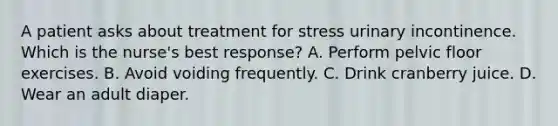 A patient asks about treatment for stress urinary incontinence. Which is the nurse's best response? A. Perform pelvic floor exercises. B. Avoid voiding frequently. C. Drink cranberry juice. D. Wear an adult diaper.