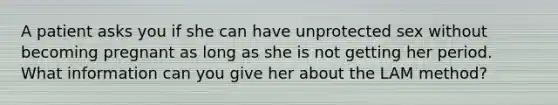 A patient asks you if she can have unprotected sex without becoming pregnant as long as she is not getting her period. What information can you give her about the LAM method?