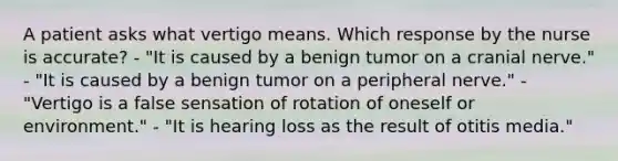 A patient asks what vertigo means. Which response by the nurse is accurate? - "It is caused by a benign tumor on a cranial nerve." - "It is caused by a benign tumor on a peripheral nerve." - "Vertigo is a false sensation of rotation of oneself or environment." - "It is hearing loss as the result of otitis media."