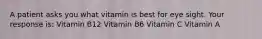 A patient asks you what vitamin is best for eye sight. Your response is: Vitamin B12 Vitamin B6 Vitamin C Vitamin A