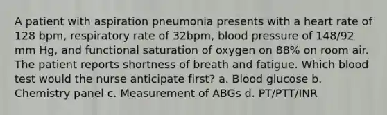 A patient with aspiration pneumonia presents with a heart rate of 128 bpm, respiratory rate of 32bpm, blood pressure of 148/92 mm Hg, and functional saturation of oxygen on 88% on room air. The patient reports shortness of breath and fatigue. Which blood test would the nurse anticipate first? a. Blood glucose b. Chemistry panel c. Measurement of ABGs d. PT/PTT/INR