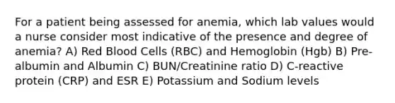 For a patient being assessed for anemia, which lab values would a nurse consider most indicative of the presence and degree of anemia? A) Red Blood Cells (RBC) and Hemoglobin (Hgb) B) Pre-albumin and Albumin C) BUN/Creatinine ratio D) C-reactive protein (CRP) and ESR E) Potassium and Sodium levels