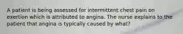 A patient is being assessed for intermittent chest pain on exertion which is attributed to angina. The nurse explains to the patient that angina is typically caused by what?