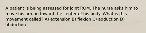 A patient is being assessed for joint ROM. The nurse asks him to move his arm in toward the center of his body. What is this movement called? A) extension B) flexion C) adduction D) abduction