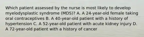 Which patient assessed by the nurse is most likely to develop myelodysplastic syndrome (MDS)? A. A 24-year-old female taking oral contraceptives B. A 40-year-old patient with a history of hypertension C. A 52-year-old patient with acute kidney injury D. A 72-year-old patient with a history of cancer