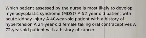 Which patient assessed by the nurse is most likely to develop myelodysplastic syndrome (MDS)? A 52-year-old patient with acute kidney injury A 40-year-old patient with a history of hypertension A 24-year-old female taking oral contraceptives A 72-year-old patient with a history of cancer