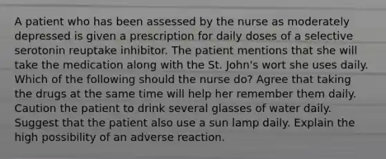 A patient who has been assessed by the nurse as moderately depressed is given a prescription for daily doses of a selective serotonin reuptake inhibitor. The patient mentions that she will take the medication along with the St. John's wort she uses daily. Which of the following should the nurse do? Agree that taking the drugs at the same time will help her remember them daily. Caution the patient to drink several glasses of water daily. Suggest that the patient also use a sun lamp daily. Explain the high possibility of an adverse reaction.