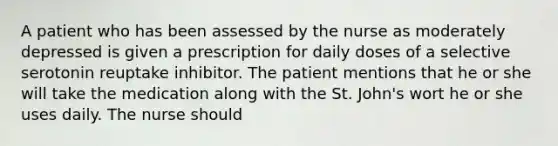 A patient who has been assessed by the nurse as moderately depressed is given a prescription for daily doses of a selective serotonin reuptake inhibitor. The patient mentions that he or she will take the medication along with the St. John's wort he or she uses daily. The nurse should