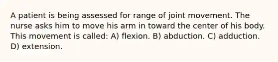 A patient is being assessed for range of joint movement. The nurse asks him to move his arm in toward the center of his body. This movement is called: A) flexion. B) abduction. C) adduction. D) extension.