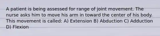 A patient is being assessed for range of joint movement. The nurse asks him to move his arm in toward the center of his body. This movement is called: A) Extension B) Abduction C) Adduction D) Flexion