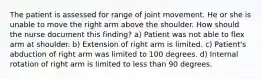 The patient is assessed for range of joint movement. He or she is unable to move the right arm above the shoulder. How should the nurse document this finding? a) Patient was not able to flex arm at shoulder. b) Extension of right arm is limited. c) Patient's abduction of right arm was limited to 100 degrees. d) Internal rotation of right arm is limited to less than 90 degrees.