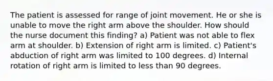 The patient is assessed for range of joint movement. He or she is unable to move the right arm above the shoulder. How should the nurse document this finding? a) Patient was not able to flex arm at shoulder. b) Extension of right arm is limited. c) Patient's abduction of right arm was limited to 100 degrees. d) Internal rotation of right arm is limited to less than 90 degrees.