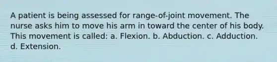 A patient is being assessed for range-of-joint movement. The nurse asks him to move his arm in toward the center of his body. This movement is called: a. Flexion. b. Abduction. c. Adduction. d. Extension.