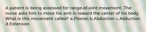 A patient is being assessed for range-of-joint movement. The nurse asks him to move his arm in toward the center of his body. What is this movement called? a.Flexion b.Abduction c.Adduction d.Extension