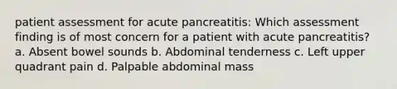 patient assessment for acute pancreatitis: Which assessment finding is of most concern for a patient with acute pancreatitis? a. Absent bowel sounds b. Abdominal tenderness c. Left upper quadrant pain d. Palpable abdominal mass