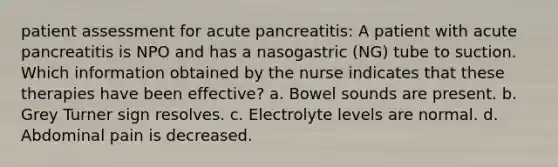 patient assessment for acute pancreatitis: A patient with acute pancreatitis is NPO and has a nasogastric (NG) tube to suction. Which information obtained by the nurse indicates that these therapies have been effective? a. Bowel sounds are present. b. Grey Turner sign resolves. c. Electrolyte levels are normal. d. Abdominal pain is decreased.