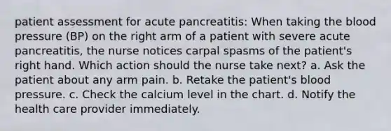 patient assessment for acute pancreatitis: When taking the blood pressure (BP) on the right arm of a patient with severe acute pancreatitis, the nurse notices carpal spasms of the patient's right hand. Which action should the nurse take next? a. Ask the patient about any arm pain. b. Retake the patient's blood pressure. c. Check the calcium level in the chart. d. Notify the health care provider immediately.