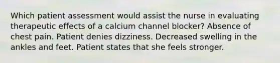 Which patient assessment would assist the nurse in evaluating therapeutic effects of a calcium channel blocker? Absence of chest pain. Patient denies dizziness. Decreased swelling in the ankles and feet. Patient states that she feels stronger.