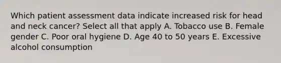 Which patient assessment data indicate increased risk for head and neck cancer? Select all that apply A. Tobacco use B. Female gender C. Poor oral hygiene D. Age 40 to 50 years E. Excessive alcohol consumption