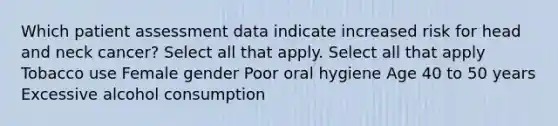 Which patient assessment data indicate increased risk for head and neck cancer? Select all that apply. Select all that apply Tobacco use Female gender Poor oral hygiene Age 40 to 50 years Excessive alcohol consumption