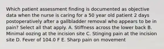 Which patient assessment finding is documented as objective data when the nurse is caring for a 50 year old patient 2 days postoperatively after a gallbladder removal who appears to be in pain? Select all that apply. A. Stiffness across the lower back B. Minimal oozing at the incision site C. Stinging pain at the incision site D. Fever of 104.0 F E. Sharp pain on movement