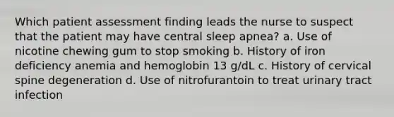 Which patient assessment finding leads the nurse to suspect that the patient may have central sleep apnea? a. Use of nicotine chewing gum to stop smoking b. History of iron deficiency anemia and hemoglobin 13 g/dL c. History of cervical spine degeneration d. Use of nitrofurantoin to treat urinary tract infection