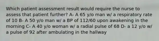 Which patient assessment result would require the nurse to assess that patient further? A- A 65 y/o man w/ a respiratory rate of 10 B- A 50 y/o man w/ a BP of 112/60 upon awakening in the morning C- A 40 y/o woman w/ a radial pulse of 68 D- a 12 y/o w/ a pulse of 92 after ambulating in the hallway