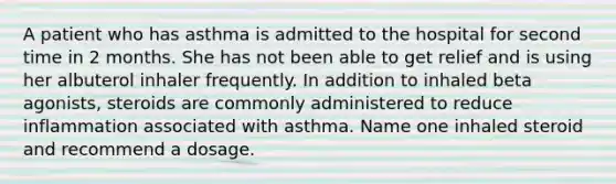 A patient who has asthma is admitted to the hospital for second time in 2 months. She has not been able to get relief and is using her albuterol inhaler frequently. In addition to inhaled beta agonists, steroids are commonly administered to reduce inflammation associated with asthma. Name one inhaled steroid and recommend a dosage.