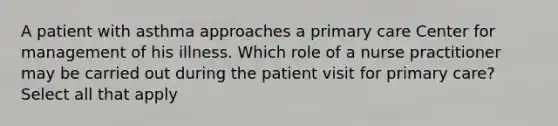 A patient with asthma approaches a primary care Center for management of his illness. Which role of a nurse practitioner may be carried out during the patient visit for primary care? Select all that apply