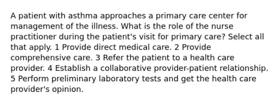 A patient with asthma approaches a primary care center for management of the illness. What is the role of the nurse practitioner during the patient's visit for primary care? Select all that apply. 1 Provide direct medical care. 2 Provide comprehensive care. 3 Refer the patient to a health care provider. 4 Establish a collaborative provider-patient relationship. 5 Perform preliminary laboratory tests and get the health care provider's opinion.