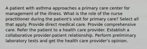 A patient with asthma approaches a primary care center for management of the illness. What is the role of the nurse practitioner during the patient's visit for primary care? Select all that apply. Provide direct medical care. Provide comprehensive care. Refer the patient to a health care provider. Establish a collaborative provider-patient relationship. Perform preliminary laboratory tests and get the health care provider's opinion.