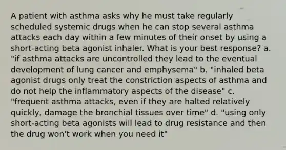 A patient with asthma asks why he must take regularly scheduled systemic drugs when he can stop several asthma attacks each day within a few minutes of their onset by using a short-acting beta agonist inhaler. What is your best response? a. "if asthma attacks are uncontrolled they lead to the eventual development of lung cancer and emphysema" b. "inhaled beta agonist drugs only treat the constriction aspects of asthma and do not help the inflammatory aspects of the disease" c. "frequent asthma attacks, even if they are halted relatively quickly, damage the bronchial tissues over time" d. "using only short-acting beta agonists will lead to drug resistance and then the drug won't work when you need it"