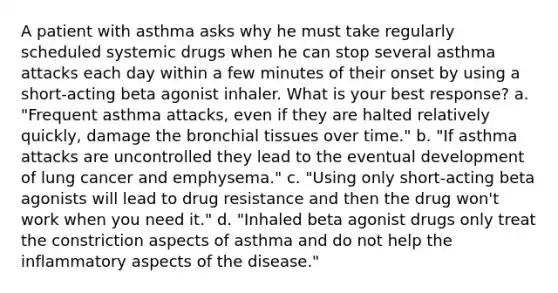 A patient with asthma asks why he must take regularly scheduled systemic drugs when he can stop several asthma attacks each day within a few minutes of their onset by using a short-acting beta agonist inhaler. What is your best response? a. "Frequent asthma attacks, even if they are halted relatively quickly, damage the bronchial tissues over time." b. "If asthma attacks are uncontrolled they lead to the eventual development of lung cancer and emphysema." c. "Using only short-acting beta agonists will lead to drug resistance and then the drug won't work when you need it." d. "Inhaled beta agonist drugs only treat the constriction aspects of asthma and do not help the inflammatory aspects of the disease."