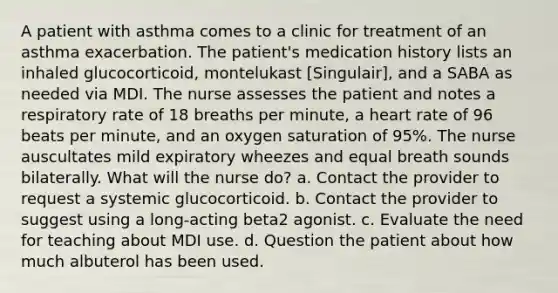 A patient with asthma comes to a clinic for treatment of an asthma exacerbation. The patient's medication history lists an inhaled glucocorticoid, montelukast [Singulair], and a SABA as needed via MDI. The nurse assesses the patient and notes a respiratory rate of 18 breaths per minute, a heart rate of 96 beats per minute, and an oxygen saturation of 95%. The nurse auscultates mild expiratory wheezes and equal breath sounds bilaterally. What will the nurse do? a. Contact the provider to request a systemic glucocorticoid. b. Contact the provider to suggest using a long-acting beta2 agonist. c. Evaluate the need for teaching about MDI use. d. Question the patient about how much albuterol has been used.