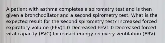 A patient with asthma completes a spirometry test and is then given a bronchodilator and a second spirometry test. What is the expected result for the second spirometry test? Increased forced expiratory volume (FEV)1.0 Decreased FEV1.0 Decreased forced vital capacity (FVC) Increased energy recovery ventilation (ERV)