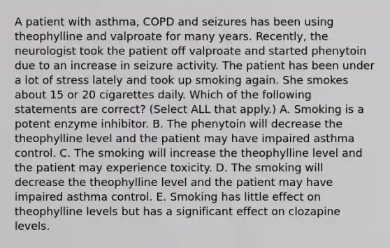 A patient with asthma, COPD and seizures has been using theophylline and valproate for many years. Recently, the neurologist took the patient off valproate and started phenytoin due to an increase in seizure activity. The patient has been under a lot of stress lately and took up smoking again. She smokes about 15 or 20 cigarettes daily. Which of the following statements are correct? (Select ALL that apply.) A. Smoking is a potent enzyme inhibitor. B. The phenytoin will decrease the theophylline level and the patient may have impaired asthma control. C. The smoking will increase the theophylline level and the patient may experience toxicity. D. The smoking will decrease the theophylline level and the patient may have impaired asthma control. E. Smoking has little effect on theophylline levels but has a significant effect on clozapine levels.