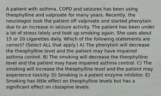 A patient with asthma, COPD and seizures has been using theophylline and valproate for many years. Recently, the neurologist took the patient off valproate and started phenytoin due to an increase in seizure activity. The patient has been under a lot of stress lately and took up smoking again. She uses about 15 or 20 cigarettes daily. Which of the following statements are correct? (Select ALL that apply.) A) The phenytoin will decrease the theophylline level and the patient may have impaired asthma control. B) The smoking will decrease the theophylline level and the patient may have impaired asthma control. C) The smoking will increase the theophylline level and the patient may experience toxicity. D) Smoking is a potent enzyme inhibitor. E) Smoking has little effect on theophylline levels but has a significant effect on clozapine levels.