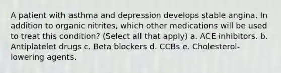 A patient with asthma and depression develops stable angina. In addition to organic nitrites, which other medications will be used to treat this condition? (Select all that apply) a. ACE inhibitors. b. Antiplatelet drugs c. Beta blockers d. CCBs e. Cholesterol-lowering agents.