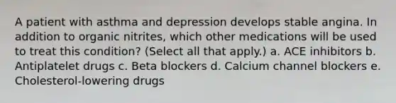 A patient with asthma and depression develops stable angina. In addition to organic nitrites, which other medications will be used to treat this condition? (Select all that apply.) a. ACE inhibitors b. Antiplatelet drugs c. Beta blockers d. Calcium channel blockers e. Cholesterol-lowering drugs