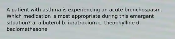 A patient with asthma is experiencing an acute bronchospasm. Which medication is most appropriate during this emergent situation? a. albuterol b. ipratropium c. theophylline d. beclomethasone